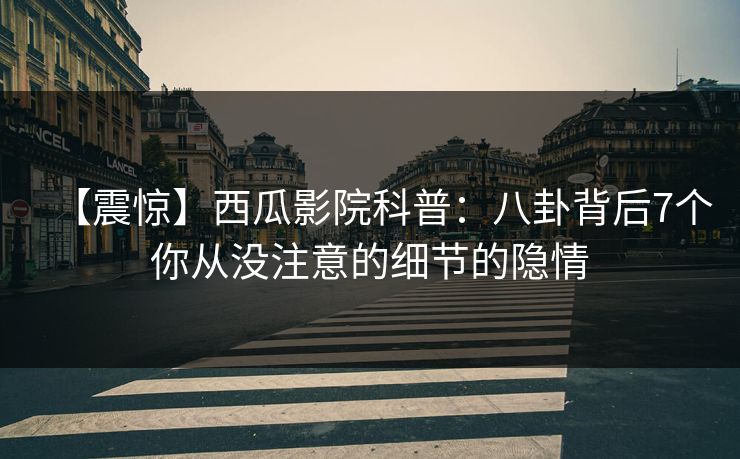 【震惊】西瓜影院科普:八卦背后7个你从没注意的细节的隐情 【震惊】西瓜影院科普:八卦背后7个你从没注意的细节的隐情