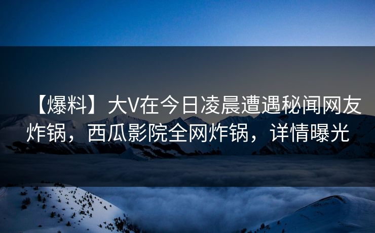【爆料】大V在今日凌晨遭遇秘闻网友炸锅，西瓜影院全网炸锅，详情曝光