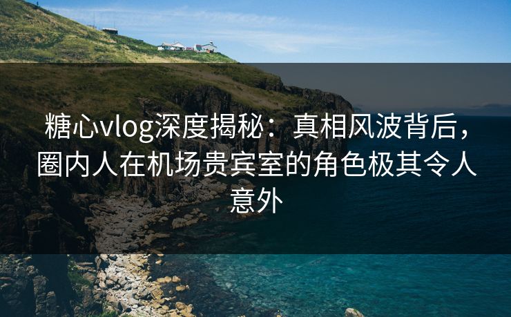 糖心vlog深度揭秘:真相风波背后,圈内人在机场贵宾室的角色极其令人意外 糖心vlog深度揭秘:真相风波背后,圈内人在机场贵宾室的角色极其令人意外