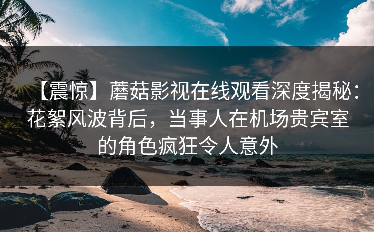【震惊】蘑菇影视在线观看深度揭秘:花絮风波背后,当事人在机场贵宾室的角色疯狂令人意外 【震惊】蘑菇影视在线观看深度揭秘:花絮风波背后,当事人在机场贵宾室的角色疯狂令人意外
