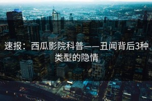 速报：西瓜影院科普——丑闻背后3种类型的隐情