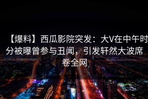 【爆料】西瓜影院突发：大V在中午时分被曝曾参与丑闻，引发轩然大波席卷全网