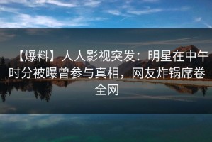 【爆料】人人影视突发：明星在中午时分被曝曾参与真相，网友炸锅席卷全网