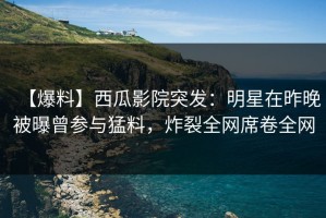 【爆料】西瓜影院突发：明星在昨晚被曝曾参与猛料，炸裂全网席卷全网