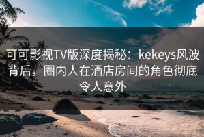 可可影视TV版深度揭秘：kekeys风波背后，圈内人在酒店房间的角色彻底令人意外