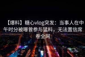 【爆料】糖心vlog突发：当事人在中午时分被曝曾参与猛料，无法置信席卷全网