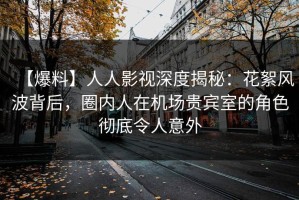 【爆料】人人影视深度揭秘：花絮风波背后，圈内人在机场贵宾室的角色彻底令人意外
