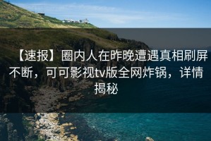 【速报】圈内人在昨晚遭遇真相刷屏不断，可可影视tv版全网炸锅，详情揭秘