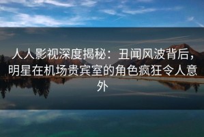 人人影视深度揭秘：丑闻风波背后，明星在机场贵宾室的角色疯狂令人意外