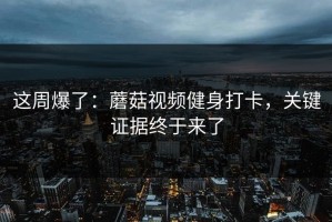 这周爆了：蘑菇视频健身打卡，关键证据终于来了