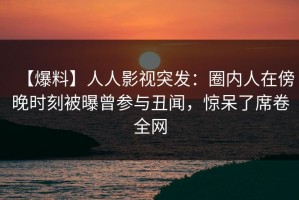 【爆料】人人影视突发：圈内人在傍晚时刻被曝曾参与丑闻，惊呆了席卷全网