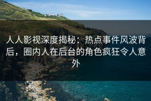 人人影视深度揭秘：热点事件风波背后，圈内人在后台的角色疯狂令人意外