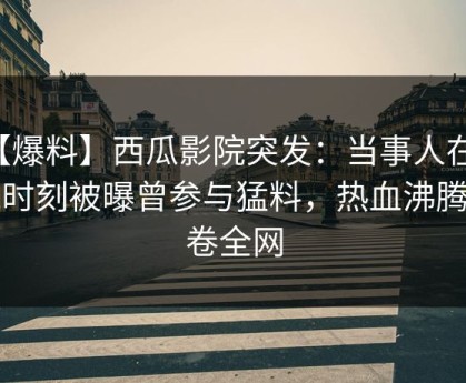 【爆料】西瓜影院突发：当事人在傍晚时刻被曝曾参与猛料，热血沸腾席卷全网