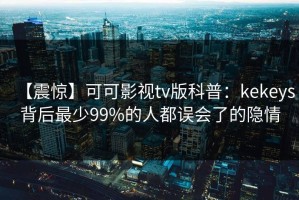 【震惊】可可影视tv版科普：kekeys背后最少99%的人都误会了的隐情