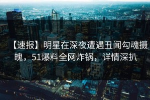 【速报】明星在深夜遭遇丑闻勾魂摄魄，51爆料全网炸锅，详情深扒