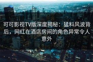 可可影视TV版深度揭秘：猛料风波背后，网红在酒店房间的角色异常令人意外