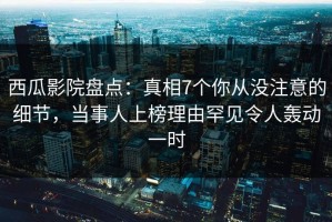 西瓜影院盘点：真相7个你从没注意的细节，当事人上榜理由罕见令人轰动一时