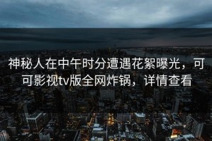 神秘人在中午时分遭遇花絮曝光，可可影视tv版全网炸锅，详情查看