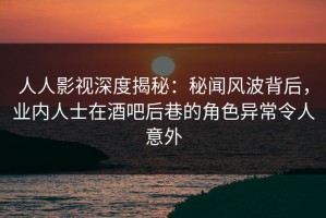 人人影视深度揭秘：秘闻风波背后，业内人士在酒吧后巷的角色异常令人意外