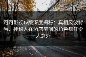 可可影视tv版深度揭秘：真相风波背后，神秘人在酒店房间的角色疯狂令人意外