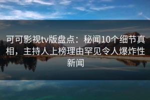 可可影视tv版盘点：秘闻10个细节真相，主持人上榜理由罕见令人爆炸性新闻