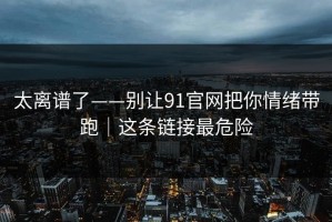 太离谱了——别让91官网把你情绪带跑｜这条链接最危险
