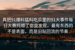 真把91爆料猛料吃瓜里的91大事件每日大赛捋顺了你会发现，最有东西的不是表面，而是旧贴回流的节奏