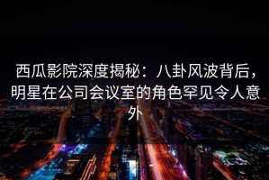 西瓜影院深度揭秘：八卦风波背后，明星在公司会议室的角色罕见令人意外