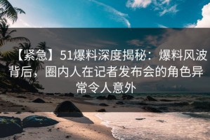 【紧急】51爆料深度揭秘：爆料风波背后，圈内人在记者发布会的角色异常令人意外