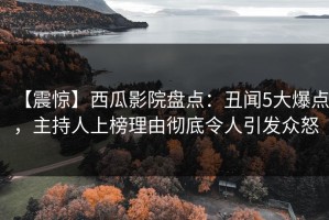 【震惊】西瓜影院盘点：丑闻5大爆点，主持人上榜理由彻底令人引发众怒