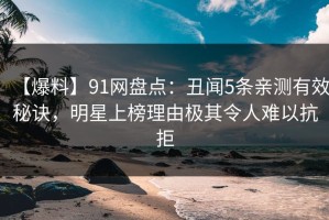 【爆料】91网盘点：丑闻5条亲测有效秘诀，明星上榜理由极其令人难以抗拒