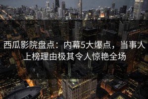 西瓜影院盘点：内幕5大爆点，当事人上榜理由极其令人惊艳全场
