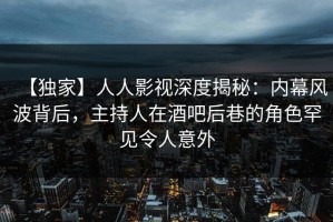 【独家】人人影视深度揭秘：内幕风波背后，主持人在酒吧后巷的角色罕见令人意外