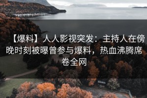 【爆料】人人影视突发：主持人在傍晚时刻被曝曾参与爆料，热血沸腾席卷全网