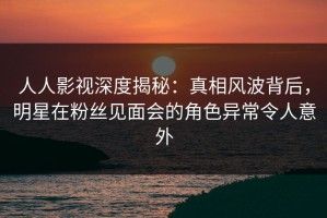 人人影视深度揭秘：真相风波背后，明星在粉丝见面会的角色异常令人意外
