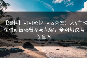 【爆料】可可影视TV版突发：大V在傍晚时刻被曝曾参与花絮，全网热议席卷全网