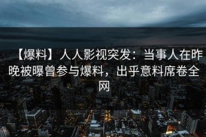 【爆料】人人影视突发：当事人在昨晚被曝曾参与爆料，出乎意料席卷全网