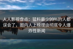 人人影视盘点：猛料最少99%的人都误会了，圈内人上榜理由彻底令人爆炸性新闻