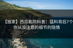 【独家】西瓜影院科普：猛料背后7个你从没注意的细节的隐情