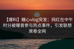 【爆料】糖心vlog突发：网红在中午时分被曝曾参与热点事件，引发联想席卷全网