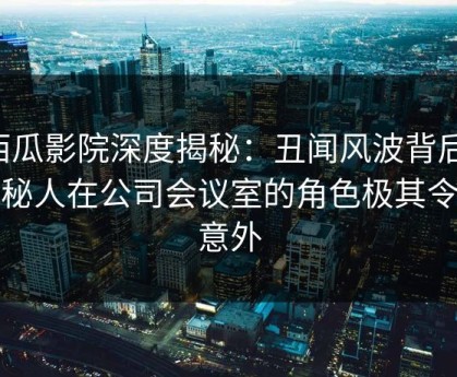 西瓜影院深度揭秘：丑闻风波背后，神秘人在公司会议室的角色极其令人意外