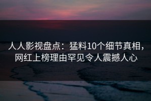 人人影视盘点：猛料10个细节真相，网红上榜理由罕见令人震撼人心