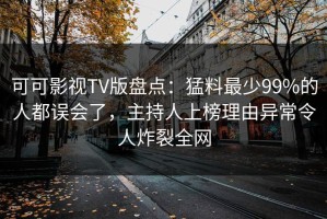 可可影视TV版盘点：猛料最少99%的人都误会了，主持人上榜理由异常令人炸裂全网