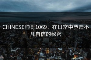 CHINESE帅哥1069：在日常中塑造不凡自信的秘密