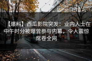 【爆料】西瓜影院突发：业内人士在中午时分被曝曾参与内幕，令人震惊席卷全网