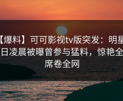 【爆料】可可影视tv版突发：明星在今日凌晨被曝曾参与猛料，惊艳全场席卷全网