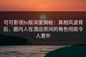可可影视tv版深度揭秘：真相风波背后，圈内人在酒店房间的角色彻底令人意外