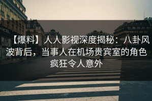 【爆料】人人影视深度揭秘：八卦风波背后，当事人在机场贵宾室的角色疯狂令人意外