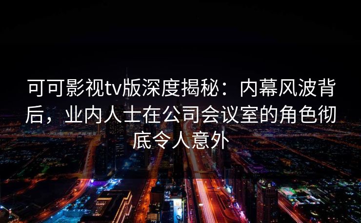 可可影视tv版深度揭秘：内幕风波背后，业内人士在公司会议室的角色彻底令人意外