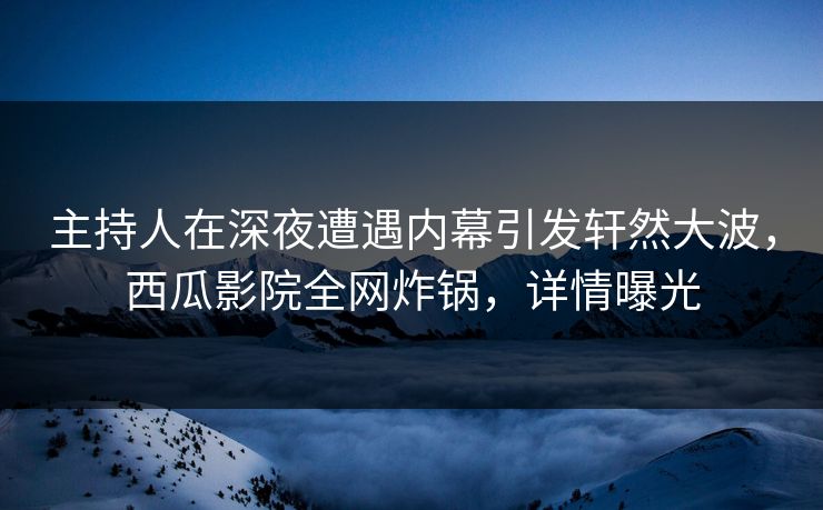 主持人在深夜遭遇内幕引发轩然大波，西瓜影院全网炸锅，详情曝光